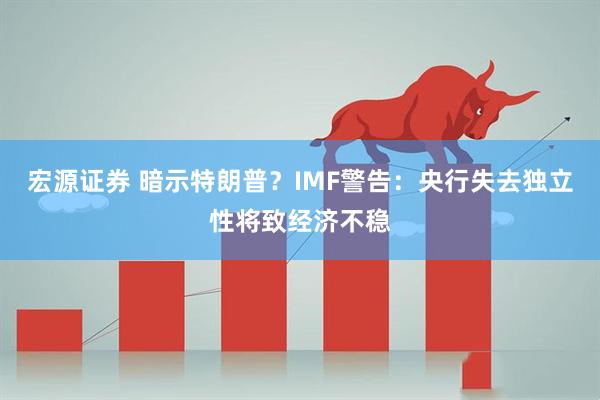 宏源证券 暗示特朗普？IMF警告：央行失去独立性将致经济不稳